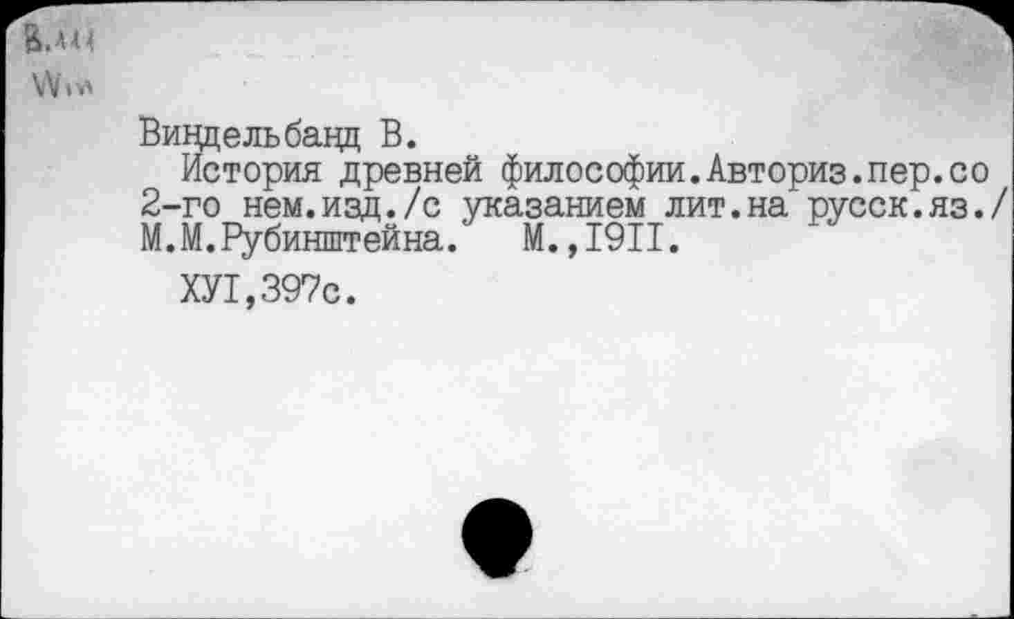 ﻿
Виндельбацц В.
История древней философии.Авториз.пер.со 2-го нем.изд./с указанием лит.на русск.яз./ М.М.Рубинштейна. М.,1911.
ХУ1,397с.